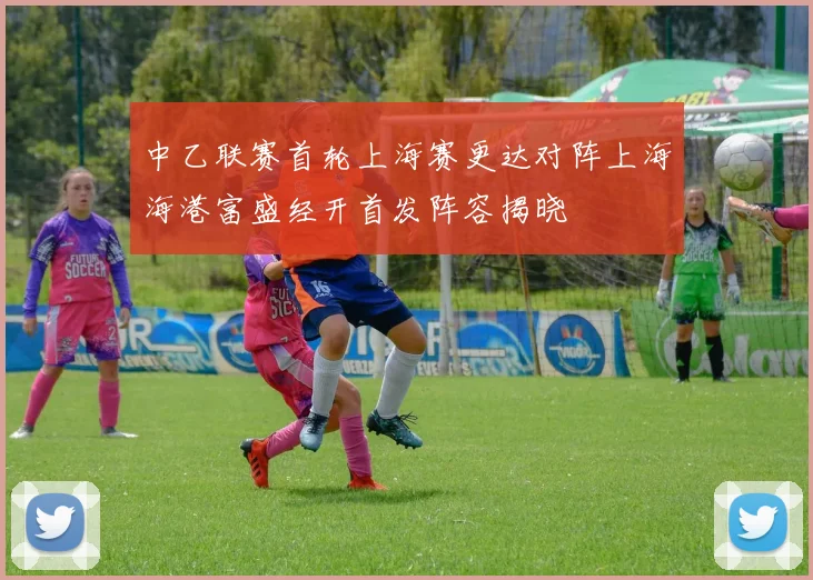中乙联赛首轮上海赛更达对阵上海海港富盛经开首发阵容揭晓