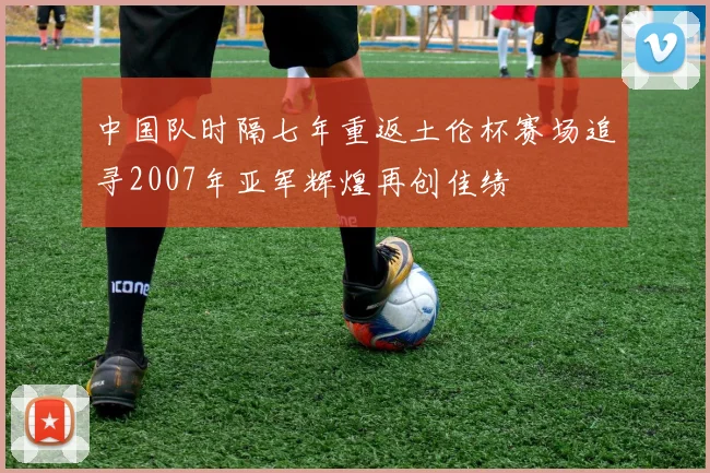 中国队时隔七年重返土伦杯赛场追寻2007年亚军辉煌再创佳绩