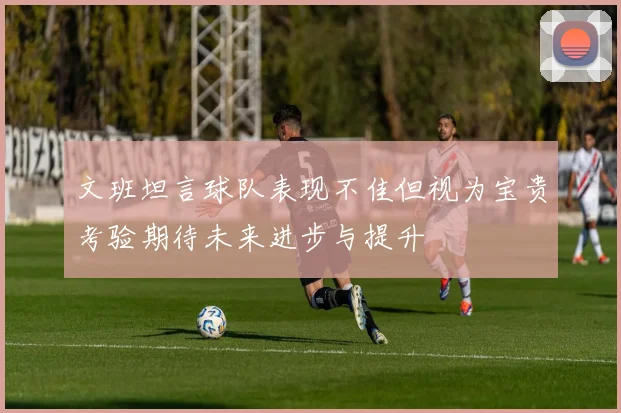 文班坦言球队表现不佳但视为宝贵考验期待未来进步与提升