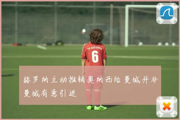 赫罗纳主动推销奥纳西给曼城并非曼城有意引进