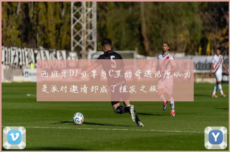 西班牙DJ分享与C罗的奇遇记原以为是派对邀请却成了植发之旅