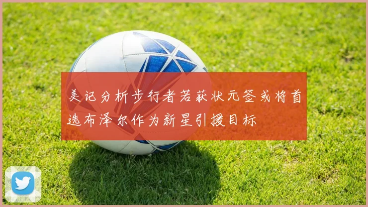 美记分析步行者若获状元签或将首选布泽尔作为新星引援目标