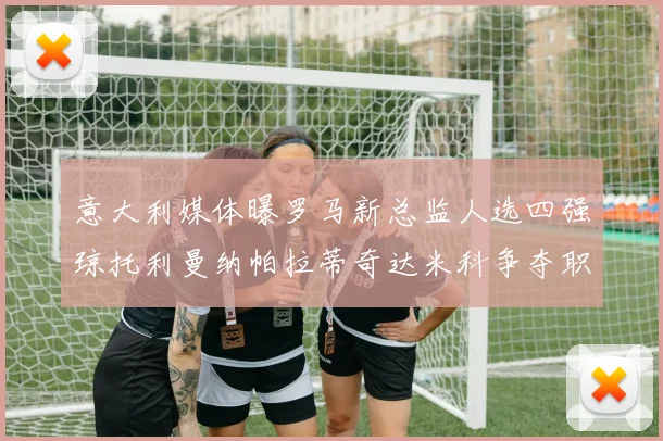 意大利媒体曝罗马新总监人选四强琼托利曼纳帕拉蒂奇达米科争夺职位