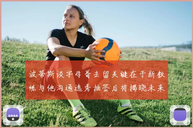 波蒂斯谈字母哥去留关键在于新教练与他沟通选秀抽签后将揭晓未来走向
