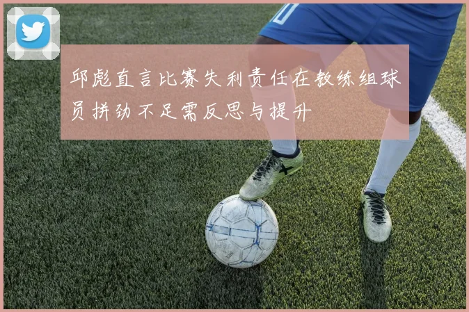 邱彪直言比赛失利责任在教练组球员拼劲不足需反思与提升