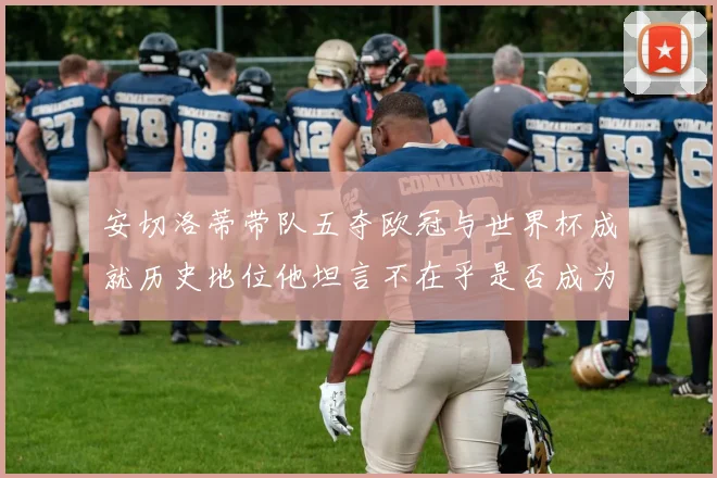 安切洛蒂带队五夺欧冠与世界杯成就历史地位他坦言不在乎是否成为第一人