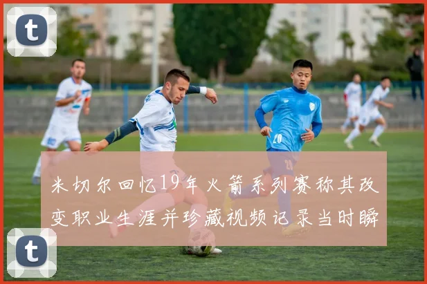 米切尔回忆19年火箭系列赛称其改变职业生涯并珍藏视频记录当时瞬间