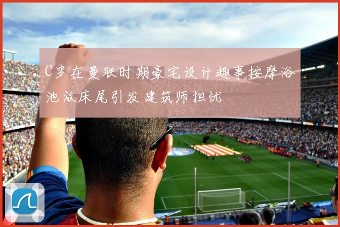 C罗在曼联时期豪宅设计趣事按摩浴池放床尾引发建筑师担忧