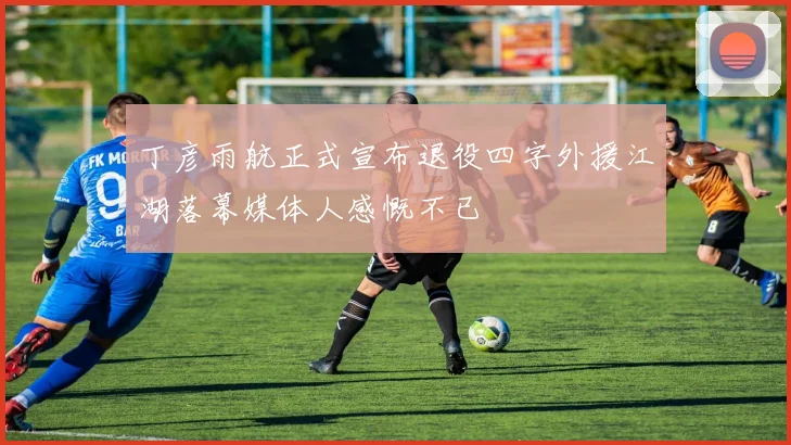 丁彦雨航正式宣布退役四字外援江湖落幕媒体人感慨不已