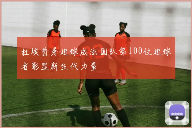 杜埃首秀进球成法国队第100位进球者彰显新生代力量
