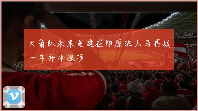 火箭队未来重建在即原班人马再战一年并非选项